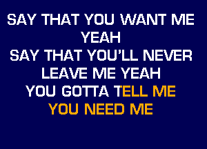 SAY THAT YOU WANT ME
YEAH
SAY THAT YOU'LL NEVER
LEAVE ME YEAH
YOU GOTTA TELL ME
YOU NEED ME