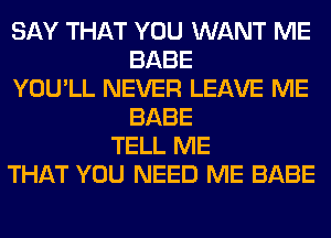 SAY THAT YOU WANT ME
BABE
YOU'LL NEVER LEAVE ME
BABE
TELL ME
THAT YOU NEED ME BABE