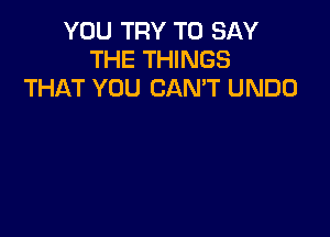 YOU TRY TO SAY
THE THINGS
THAT YOU CANT UNDO