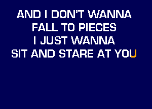 AND I DON'T WANNA
FALL T0 PIECES
I JUST WANNA
SIT AND STARE AT YOU