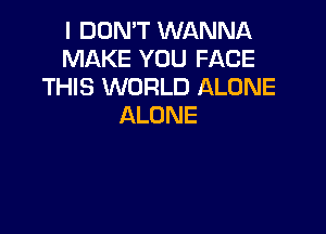 I DON'T WANNA
MAKE YOU FACE
THIS WORLD ALONE
ALONE