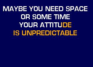 MAYBE YOU NEED SPACE
0R SOME TIME
YOUR ATTITUDE

IS UNPREDICTABLE