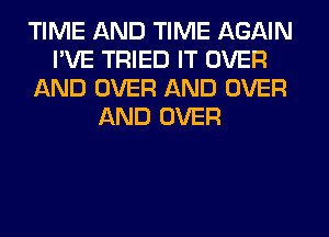 TIME AND TIME AGAIN
I'VE TRIED IT OVER
AND OVER AND OVER
AND OVER