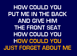 HOW COULD YOU
PUT ME IN THE BACK
AND GIVE HIM
THE FRONT SEAT
HOW COULD YOU
HOW COULD YOU
JUST FORGET ABOUT ME