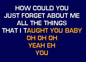 HOW COULD YOU
JUST FORGET ABOUT ME
ALL THE THINGS
THAT I TAUGHT YOU BABY
0H 0H OH
YEAH EH
YOU