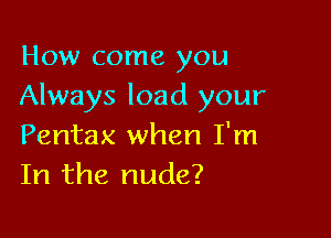 How come you
Always load your

Pentax when I'm
In the nude?