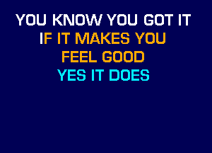 YOU KNOW YOU GOT IT
IF IT MAKES YOU
FEEL GOOD
YES IT DOES