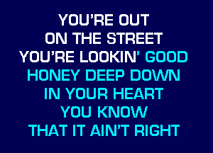 YOU'RE OUT
ON THE STREET
YOU'RE LOOKIN' GOOD
HONEY DEEP DOWN
IN YOUR HEART
YOU KNOW
THAT IT AIN'T RIGHT