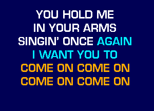 YOU HOLD ME

IN YOUR ARMS
SINGIM ONCE AGAIN

I WANT YOU TO
COME ON COME ON
COME ON COME ON