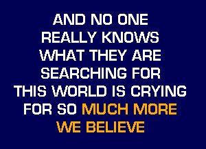 AND NO ONE
REALLY KNOWS
WHAT THEY ARE
SEARCHING FOR

THIS WORLD IS CRYING
FOR SO MUCH MORE
WE BELIEVE