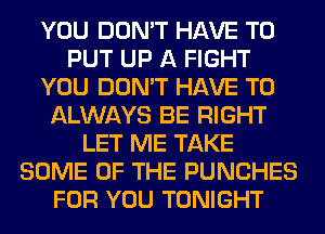 YOU DON'T HAVE TO
PUT UP A FIGHT
YOU DON'T HAVE TO
ALWAYS BE RIGHT
LET ME TAKE
SOME OF THE PUNCHES
FOR YOU TONIGHT
