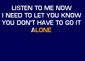 LISTEN TO ME NOW
I NEED TO LET YOU KNOW
YOU DON'T HAVE TO GO IT
ALONE