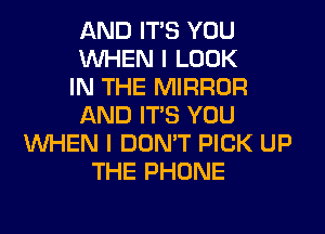 AND ITS YOU
WHEN I LOOK
IN THE MIRROR
AND ITS YOU
WHEN I DON'T PICK UP
THE PHONE