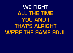 WE FIGHT
ALL THE TIME
YOU AND I
THAT'S ALRIGHT
WERE THE SAME SOUL