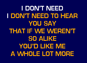 I DON'T NEED
I DON'T NEED TO HEAR
YOU SAY
THAT IF WE WEREN'T
SO ALIKE
YOU'D LIKE ME
A WHOLE LOT MORE