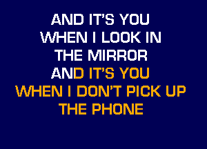 AND ITS YOU
WHEN I LOOK IN
THE MIRROR
AND ITS YOU
WHEN I DON'T PICK UP
THE PHONE