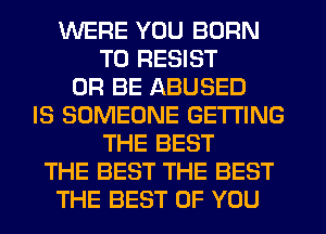 WERE YOU BORN
T0 RESIST
0R BE ABUSED
IS SOMEONE GETTING
THE BEST
THE BEST THE BEST
THE BEST OF YOU