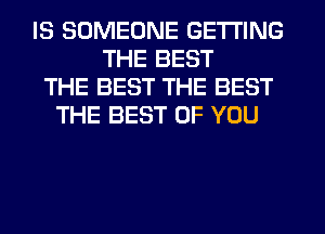 IS SOMEONE GETTING
THE BEST
THE BEST THE BEST
THE BEST OF YOU