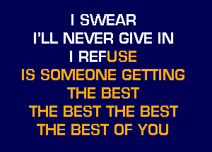 I SWEAR
I'LL NEVER GIVE IN
I REFUSE
IS SOMEONE GETTING
THE BEST
THE BEST THE BEST
THE BEST OF YOU