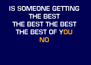 IS SOMEONE GETTING
THE BEST
THE BEST THE BEST
THE BEST OF YOU
N0