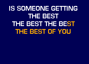 IS SOMEONE GETTING
THE BEST
THE BEST THE BEST
THE BEST OF YOU