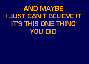 AND MAYBE
I JUST CAN'T BELIEVE IT
ITS THIS ONE THING
YOU DID