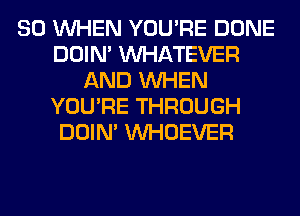 SO WHEN YOU'RE DONE
DOIN' WHATEVER
AND WHEN
YOU'RE THROUGH
DOIN' VVHOEVER