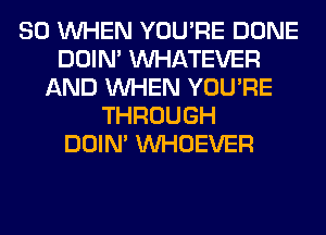 SO WHEN YOU'RE DONE
DOIN' WHATEVER
AND WHEN YOU'RE
THROUGH
DOIN' VVHOEVER