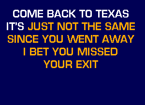 COME BACK TO TEXAS
ITS JUST NOT THE SAME
SINCE YOU WENT AWAY

I BET YOU MISSED
YOUR EXIT