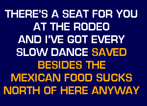 THERE'S A SEAT FOR YOU
AT THE RODEO
AND I'VE GOT EVERY
SLOW DANCE SAVED
BESIDES THE
MEXICAN FOOD SUCKS
NORTH OF HERE ANYWAY