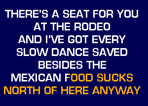 THERE'S A SEAT FOR YOU
AT THE RODEO
AND I'VE GOT EVERY
SLOW DANCE SAVED
BESIDES THE
MEXICAN FOOD SUCKS
NORTH OF HERE ANYWAY