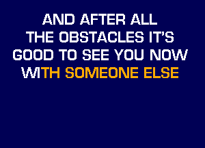 AND AFTER ALL
THE OBSTACLES ITS
GOOD TO SEE YOU NOW
WITH SOMEONE ELSE