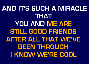 AND ITS SUCH A MIRACLE
THAT
YOU AND ME ARE
STILL GOOD FRIENDS
AFTER ALL THAT WE'VE
BEEN THROUGH
I KNOW WERE COOL