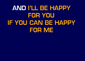 AND I'LL BE HAPPY
FOR YOU
IF YOU CAN BE HAPPY
FOR ME