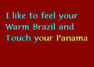I like to feel your
Warm Brazil and

Touch your Panama