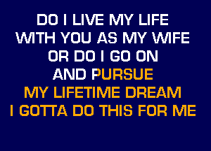 DO I LIVE MY LIFE
INITH YOU AS MY INIFE
0R DO I GO ON
AND PURSUE
MY LIFETIME DREAM
I GOTTA DO THIS FOR ME