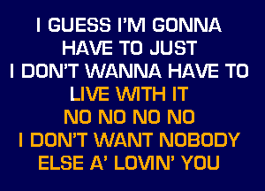 I GUESS I'M GONNA
HAVE TO JUST
I DON'T WANNA HAVE TO
LIVE INITH IT
N0 N0 N0 NO
I DON'T WANT NOBODY
ELSE A' LOVIN' YOU