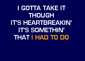 I GOTTA TAKE IT
THOUGH
IT'S HEARTBREAKIN'
IT'S SOMETHIN'
THAT I HAD TO DO