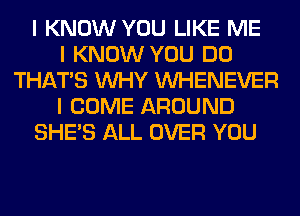 I KNOW YOU LIKE ME
I KNOW YOU DO
THAT'S INHY INHENEVER
I COME AROUND
SHE'S ALL OVER YOU