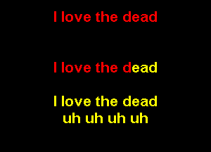 I love the dead

I love the dead

I love the dead
uh uh uh uh