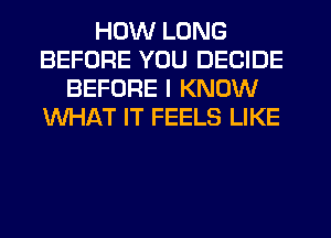 HOW LONG
BEFORE YOU DECIDE
BEFORE I KNOW
WHAT IT FEELS LIKE