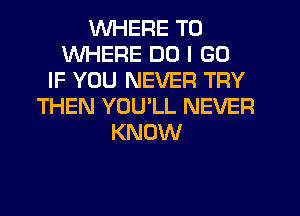 WHERE TO
WHERE DO I GO
IF YOU NEVER TRY
THEN YOULL NEVER
KNOW