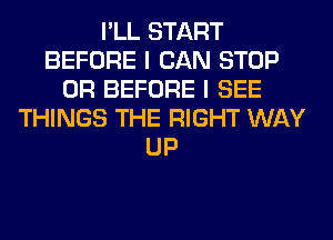 I'LL START
BEFORE I CAN STOP
0R BEFORE I SEE
THINGS THE RIGHT WAY
UP