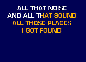 ALL THAT NOISE
AND ALL THAT SOUND
ALL THOSE PLACES
I GOT FOUND