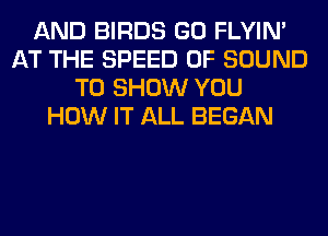 AND BIRDS GO FLYIN'
AT THE SPEED OF SOUND
TO SHOW YOU
HOW IT ALL BEGAN