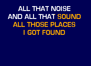 ALL THAT NOISE
AND ALL THAT SOUND
ALL THOSE PLACES
I GOT FOUND