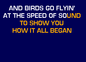 AND BIRDS GO FLYIN'
AT THE SPEED OF SOUND
TO SHOW YOU
HOW IT ALL BEGAN