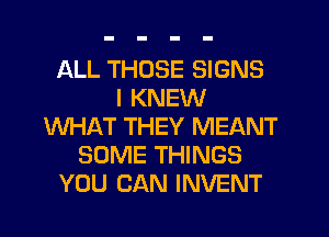 ALL THOSE SIGNS
I KNEW
WHAT THEY MEANT
SOME THINGS
YOU CAN INVENT