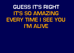 GUESS ITS RIGHT
ITS SO AMAZING
EVERY TIME I SEE YOU
I'M ALIVE