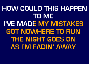 HOW COULD THIS HAPPEN
TO ME
I'VE MADE MY MISTAKES
GOT NOUVHERE TO RUN
THE NIGHT GOES ON
AS I'M FADIN' AWAY